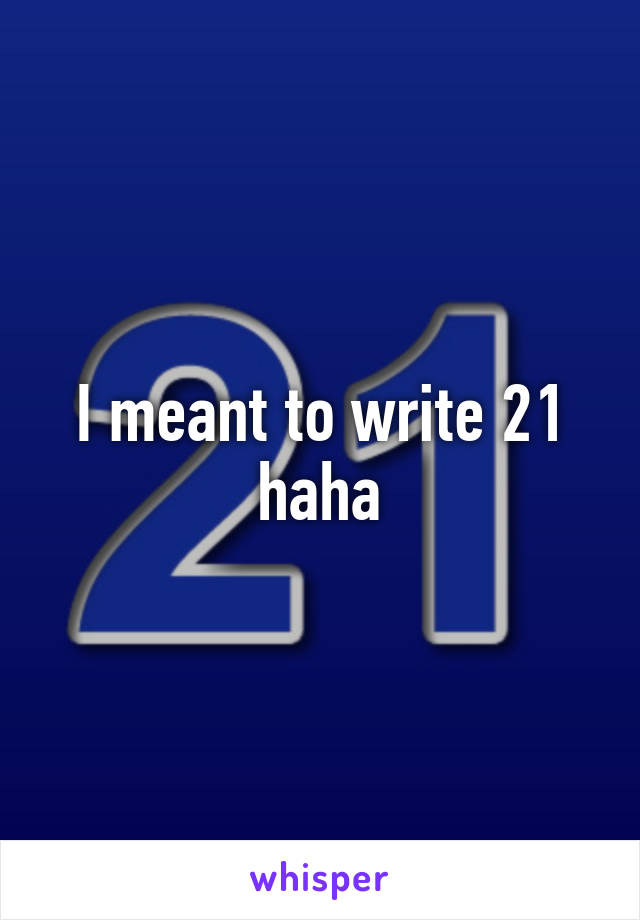 I meant to write 21 haha