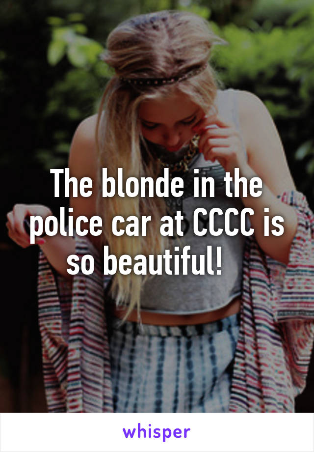 The blonde in the police car at CCCC is so beautiful!   