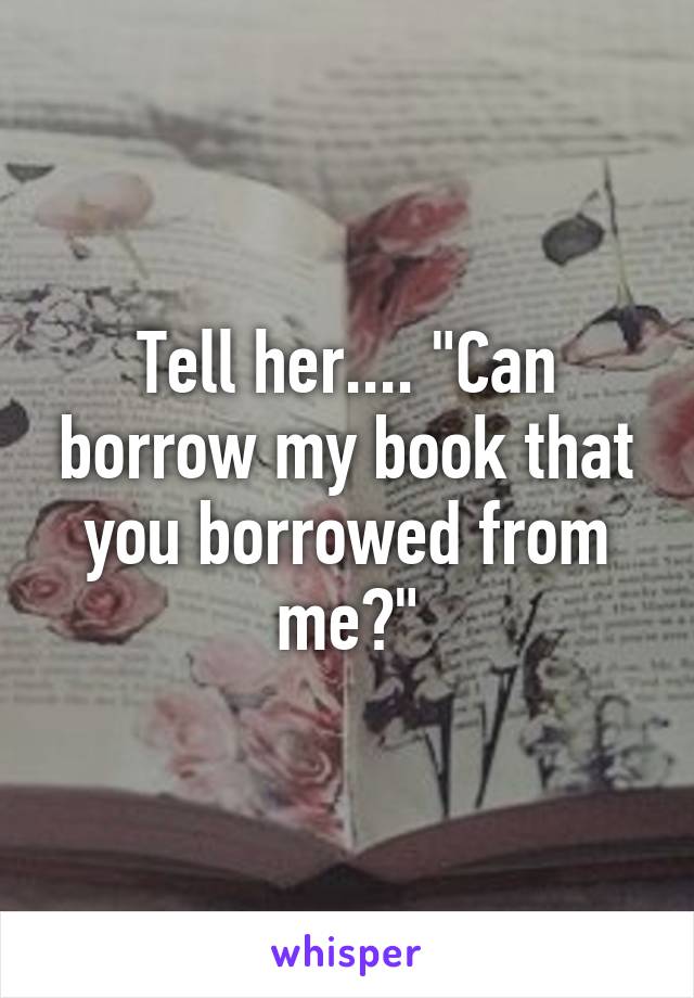 Tell her.... "Can borrow my book that you borrowed from me?"