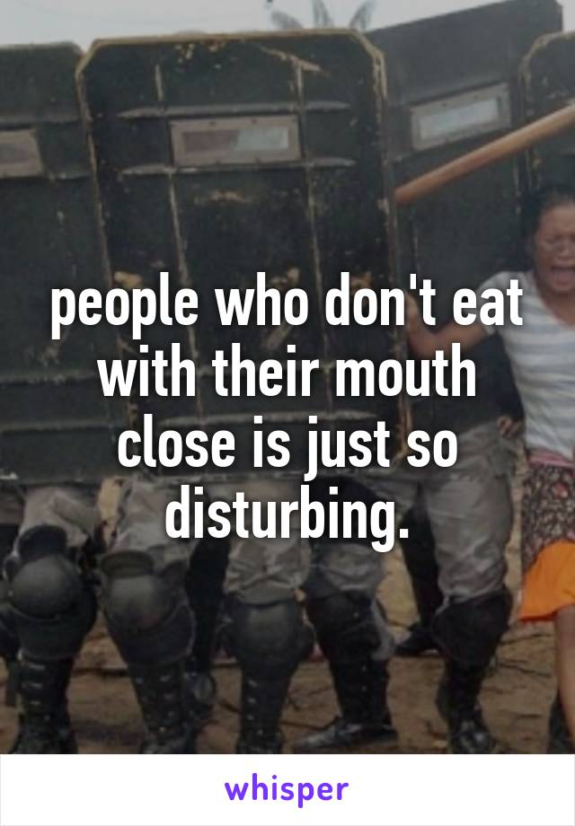 people who don't eat with their mouth close is just so disturbing.
