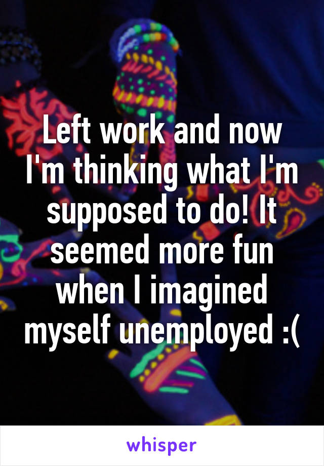 Left work and now I'm thinking what I'm supposed to do! It seemed more fun when I imagined myself unemployed :(