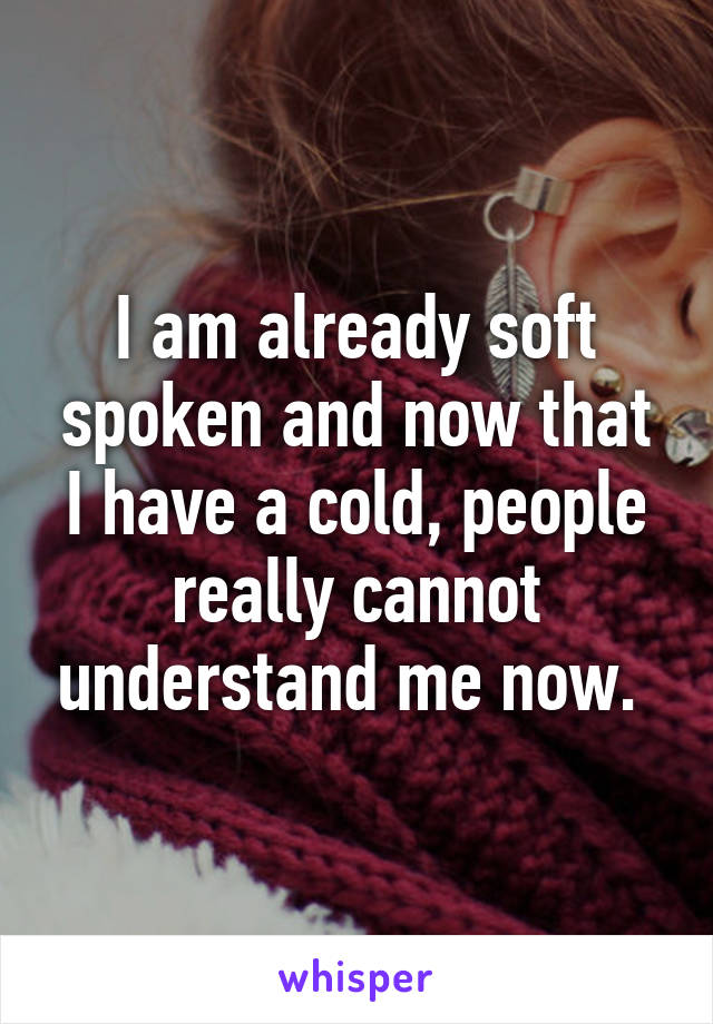 I am already soft spoken and now that I have a cold, people really cannot understand me now. 