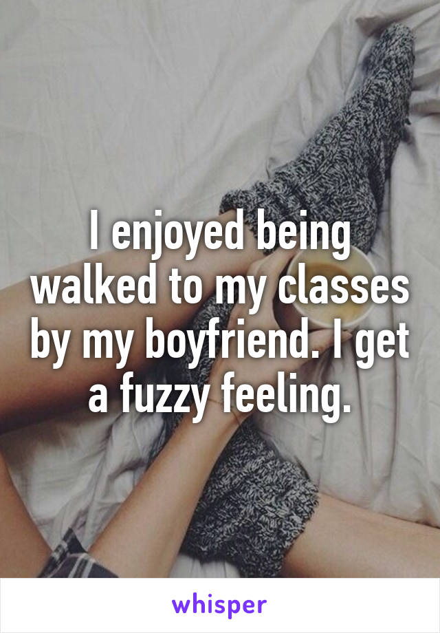 I enjoyed being walked to my classes by my boyfriend. I get a fuzzy feeling.