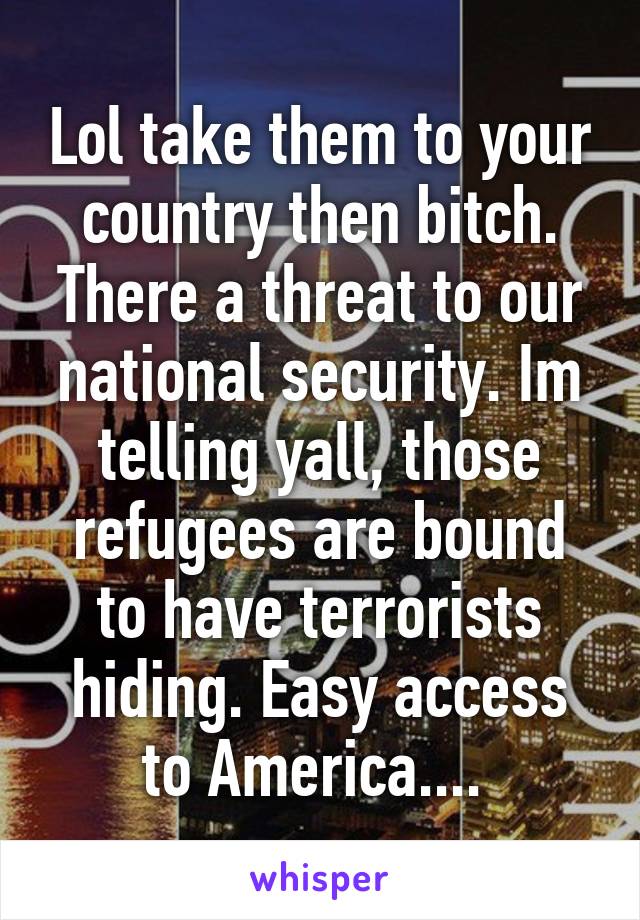 Lol take them to your country then bitch. There a threat to our national security. Im telling yall, those refugees are bound to have terrorists hiding. Easy access to America.... 