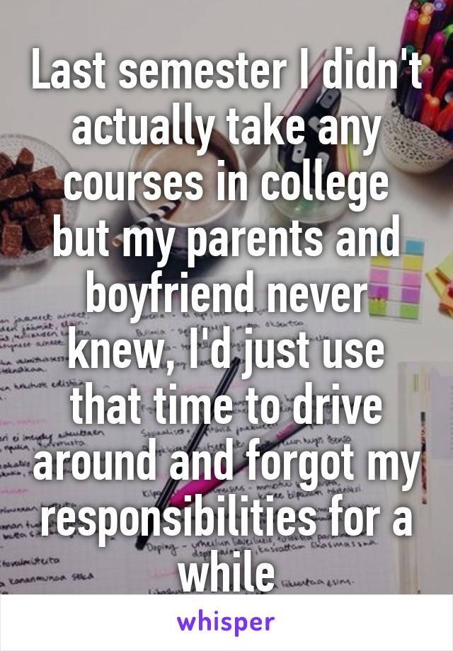 Last semester I didn't actually take any courses in college but my parents and boyfriend never knew, I'd just use that time to drive around and forgot my responsibilities for a while