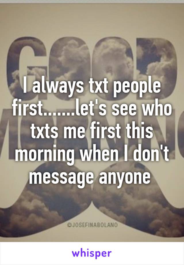 I always txt people first.......let's see who txts me first this morning when I don't message anyone 