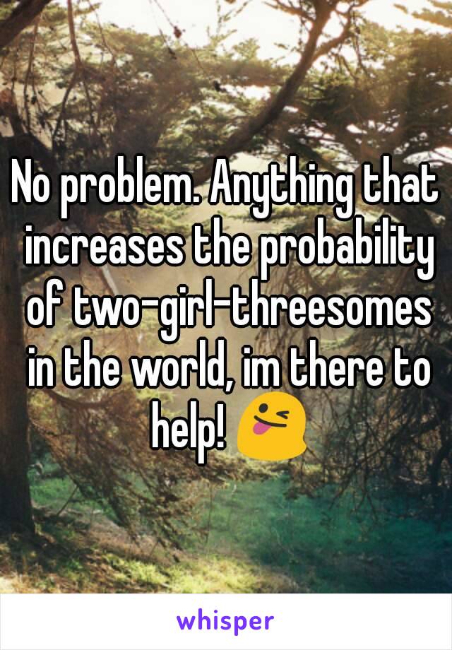 No problem. Anything that increases the probability of two-girl-threesomes in the world, im there to help! 😜