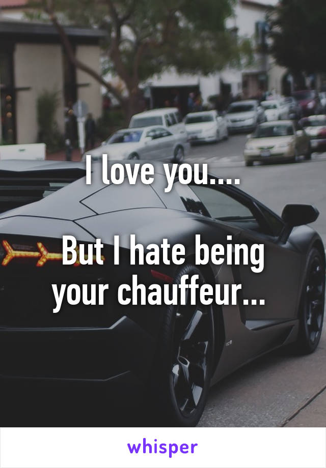 I love you....

But I hate being your chauffeur... 