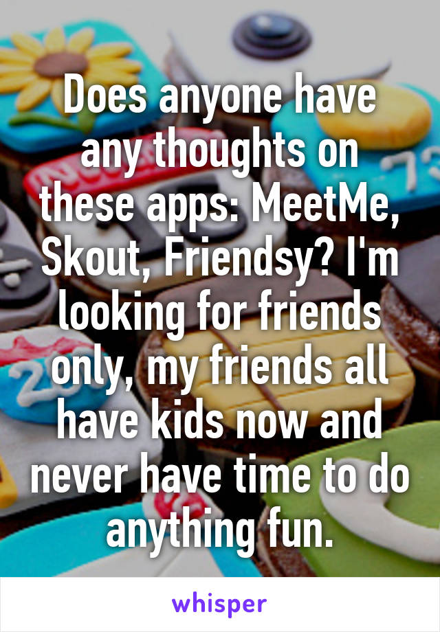 Does anyone have any thoughts on these apps: MeetMe, Skout, Friendsy? I'm looking for friends only, my friends all have kids now and never have time to do anything fun.