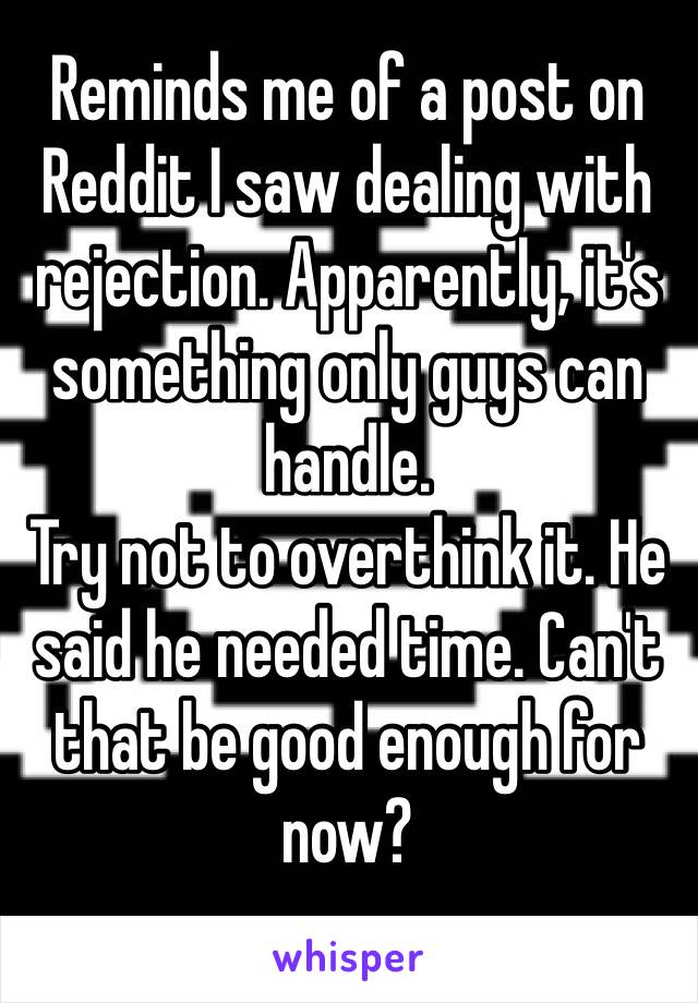 Reminds me of a post on Reddit I saw dealing with rejection. Apparently, it's something only guys can handle. 
Try not to overthink it. He said he needed time. Can't that be good enough for now?