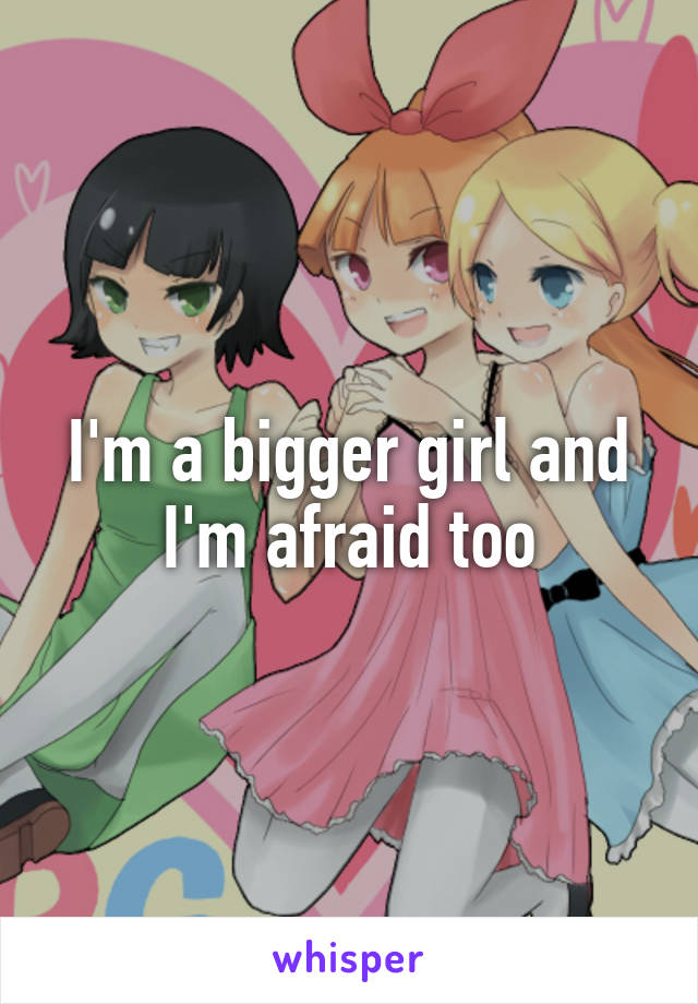 I'm a bigger girl and I'm afraid too