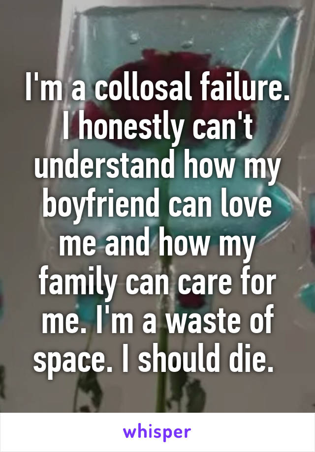I'm a collosal failure. I honestly can't understand how my boyfriend can love me and how my family can care for me. I'm a waste of space. I should die. 