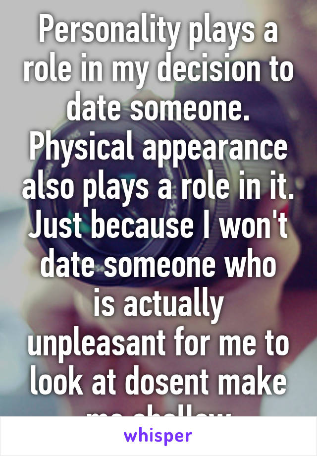Personality plays a role in my decision to date someone. Physical appearance also plays a role in it. Just because I won't
date someone who is actually unpleasant for me to look at dosent make me shallow