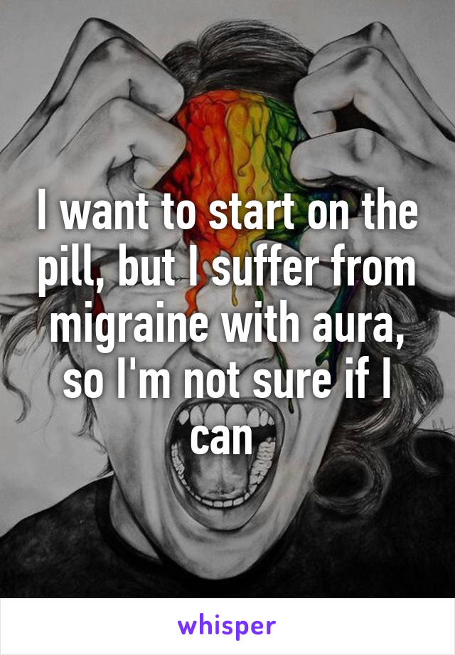 I want to start on the pill, but I suffer from migraine with aura, so I'm not sure if I can 