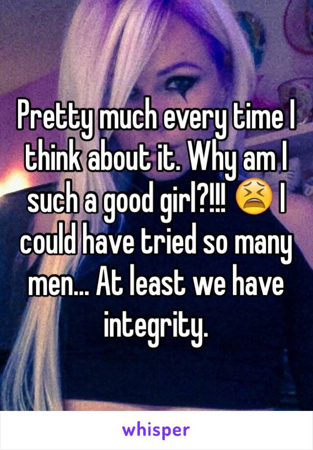 Pretty much every time I think about it. Why am I such a good girl?!!! 😫 I could have tried so many men... At least we have integrity. 