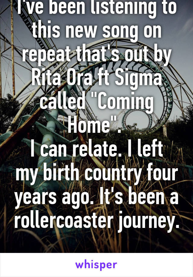I've been listening to this new song on repeat that's out by Rita Ora ft Sigma called "Coming Home". 
I can relate. I left my birth country four years ago. It's been a rollercoaster journey.

