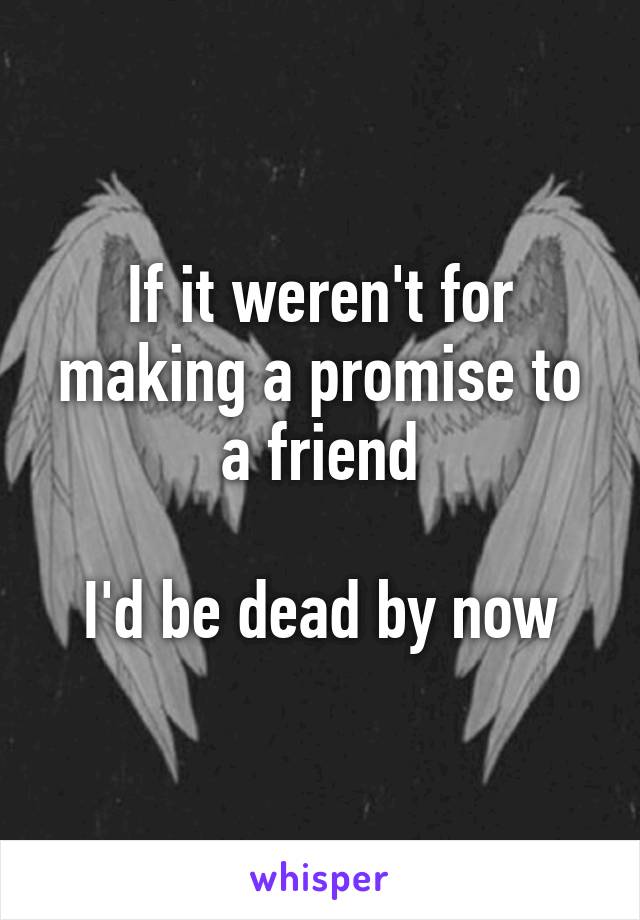 If it weren't for making a promise to a friend

I'd be dead by now