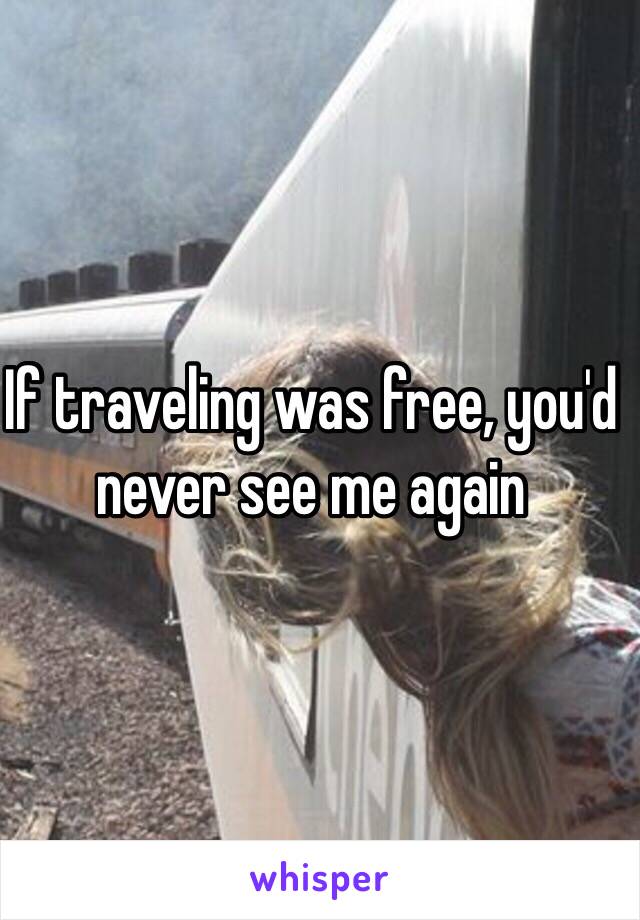If traveling was free, you'd never see me again 