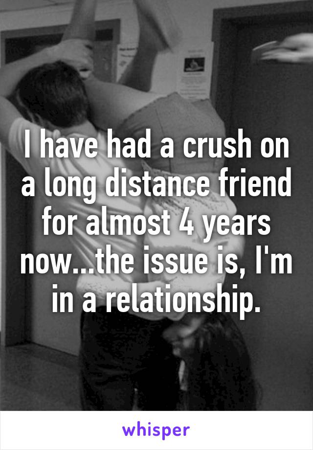 I have had a crush on a long distance friend for almost 4 years now...the issue is, I'm in a relationship.
