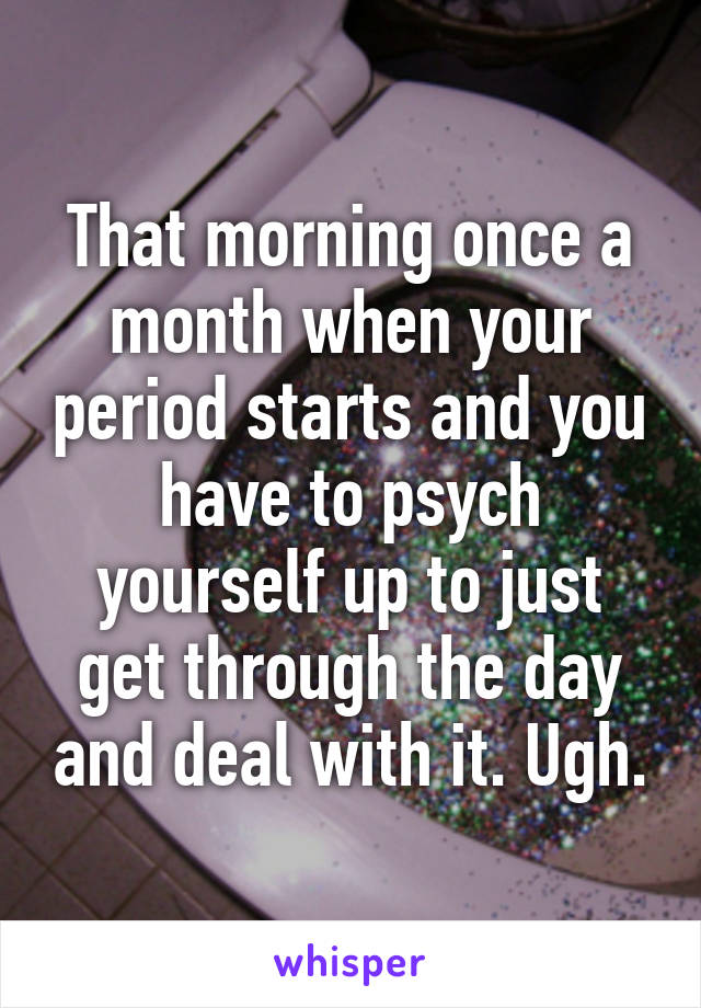 That morning once a month when your period starts and you have to psych yourself up to just get through the day and deal with it. Ugh.