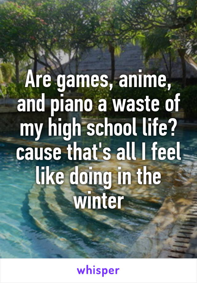 Are games, anime, and piano a waste of my high school life? cause that's all I feel like doing in the winter