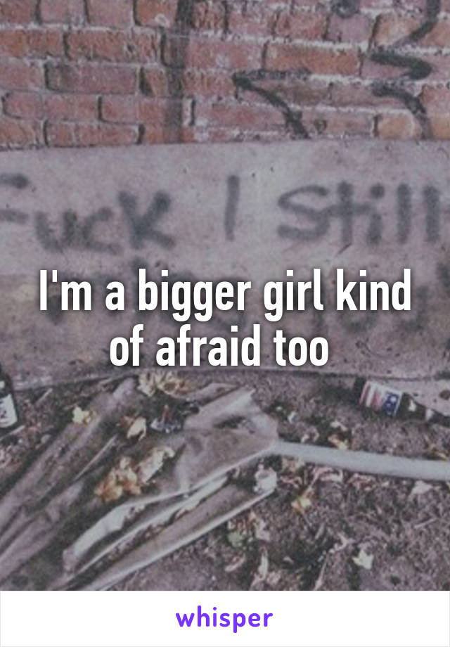 I'm a bigger girl kind of afraid too 