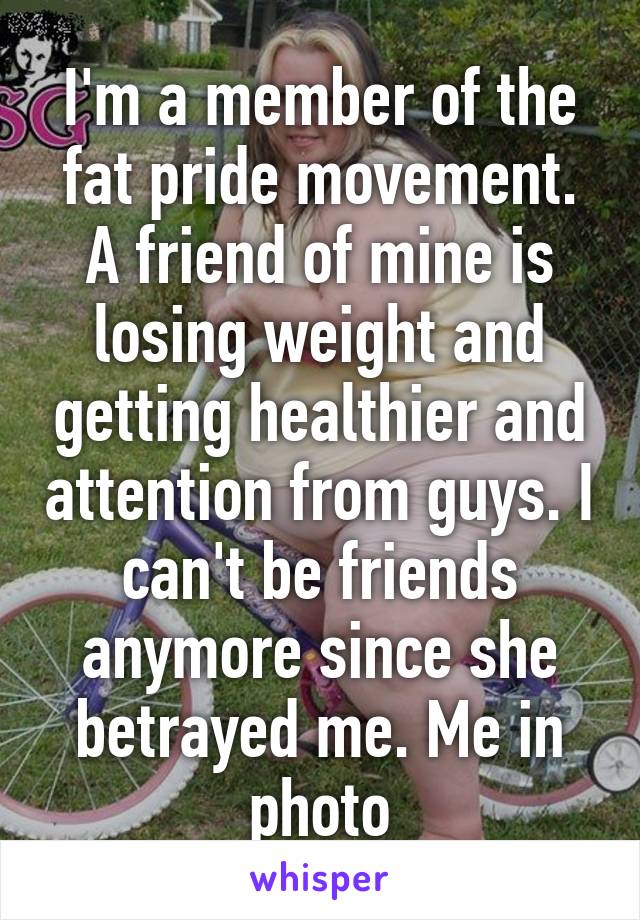 I'm a member of the fat pride movement. A friend of mine is losing weight and getting healthier and attention from guys. I can't be friends anymore since she betrayed me. Me in photo