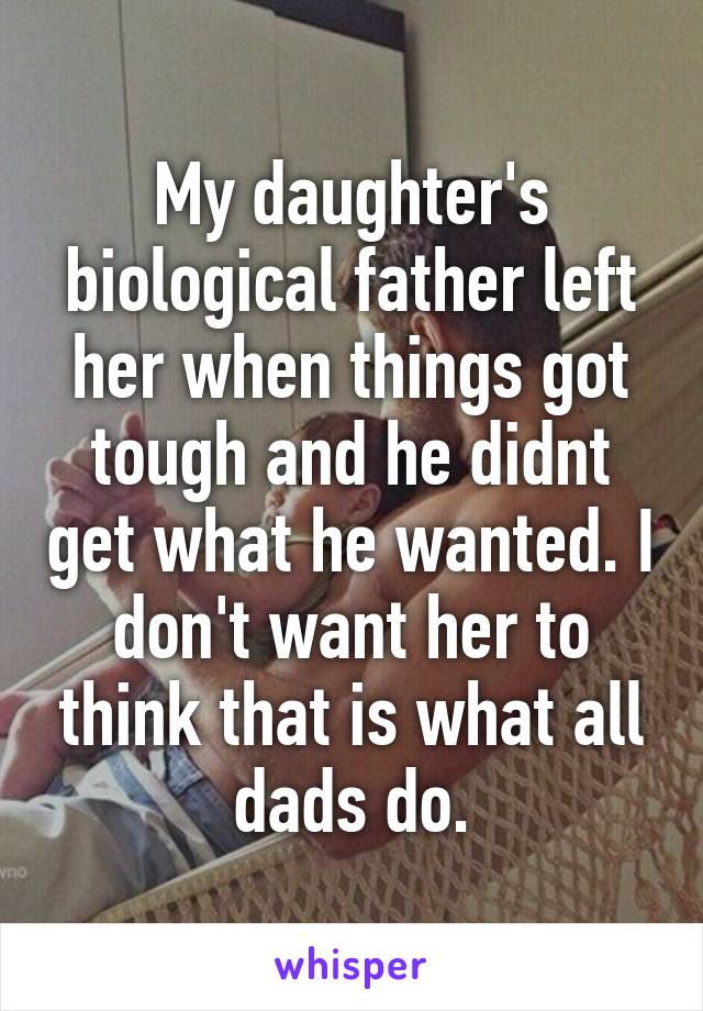 My daughter's biological father left her when things got tough and he didnt get what he wanted. I don't want her to think that is what all dads do.