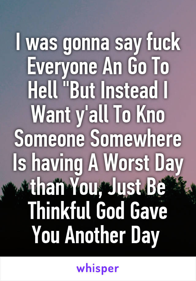 I was gonna say fuck Everyone An Go To Hell "But Instead I Want y'all To Kno Someone Somewhere Is having A Worst Day than You, Just Be Thinkful God Gave You Another Day 