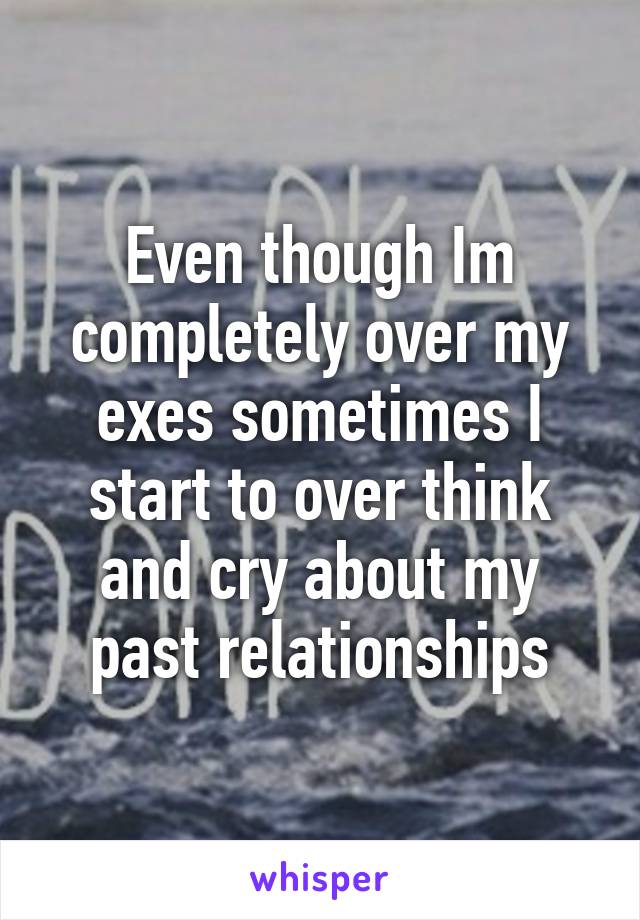Even though Im completely over my exes sometimes I start to over think and cry about my past relationships