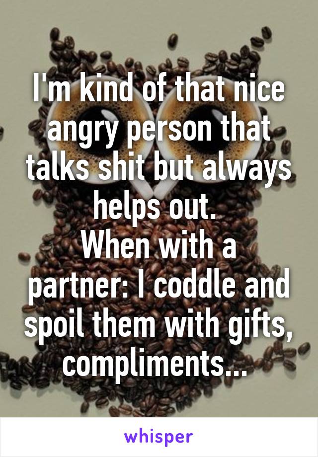 I'm kind of that nice angry person that talks shit but always helps out. 
When with a partner: I coddle and spoil them with gifts, compliments... 