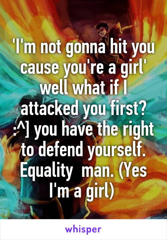 'I'm not gonna hit you cause you're a girl' well what if I attacked you first? :^] you have the right to defend yourself. Equality  man. (Yes I'm a girl) 
