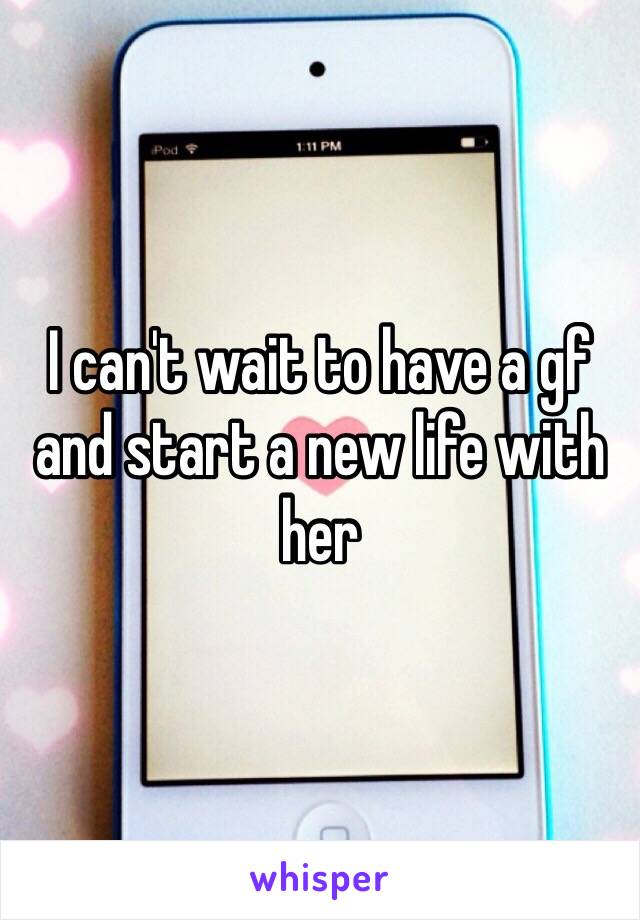 I can't wait to have a gf and start a new life with her