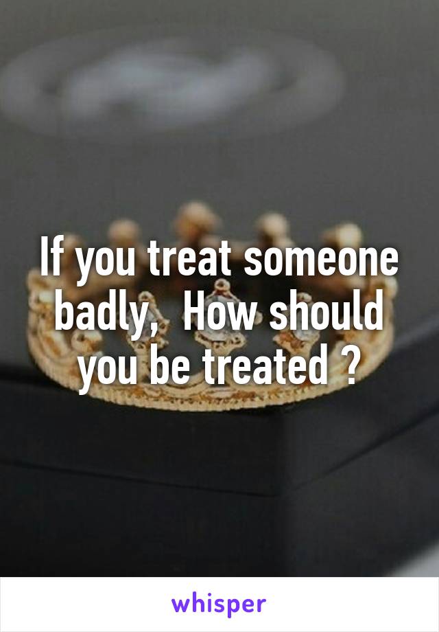 If you treat someone badly,  How should you be treated ?