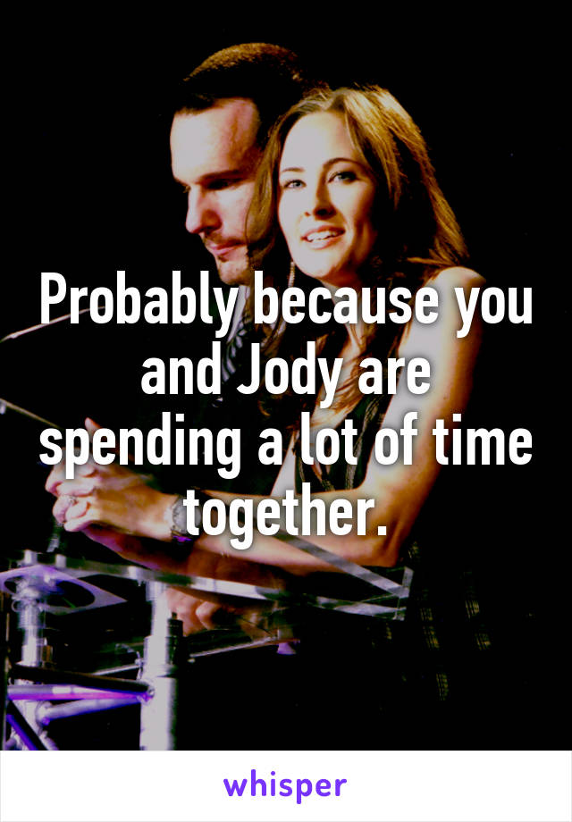 Probably because you and Jody are spending a lot of time together.