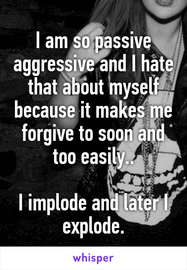 I am so passive aggressive and I hate that about myself because it makes me forgive to soon and too easily..

I implode and later I explode.