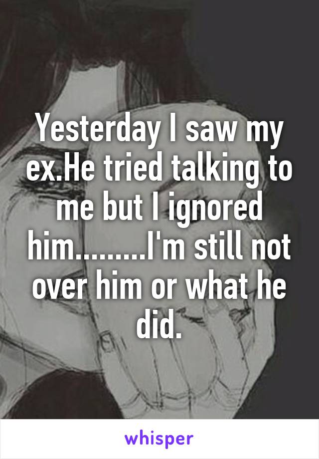 Yesterday I saw my ex.He tried talking to me but I ignored him.........I'm still not over him or what he did.