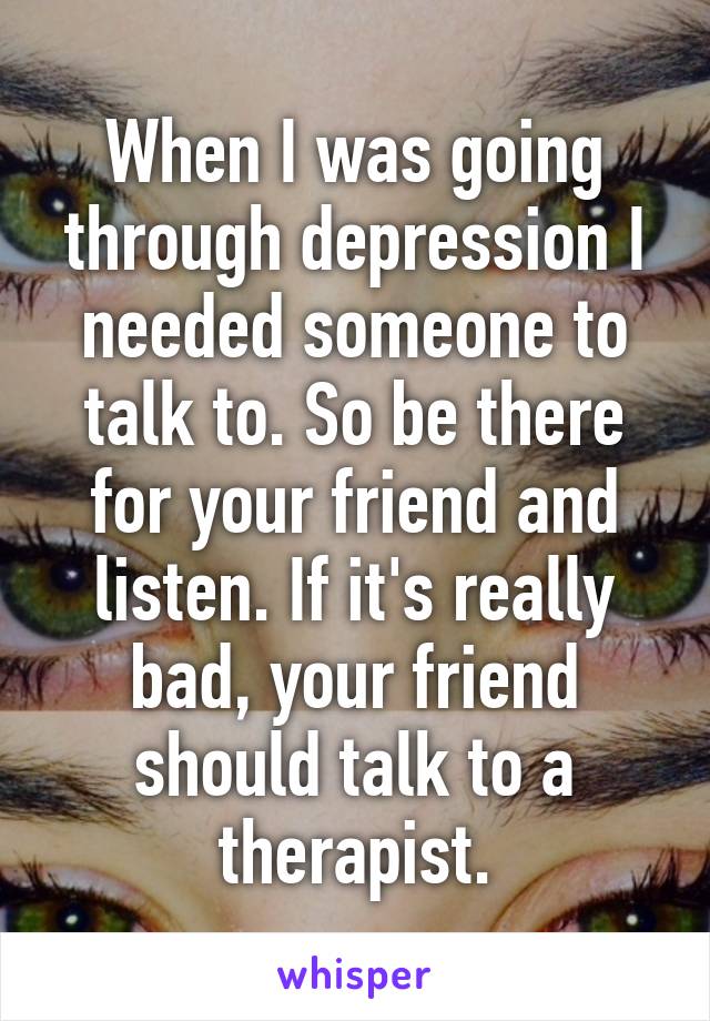 When I was going through depression I needed someone to talk to. So be there for your friend and listen. If it's really bad, your friend should talk to a therapist.