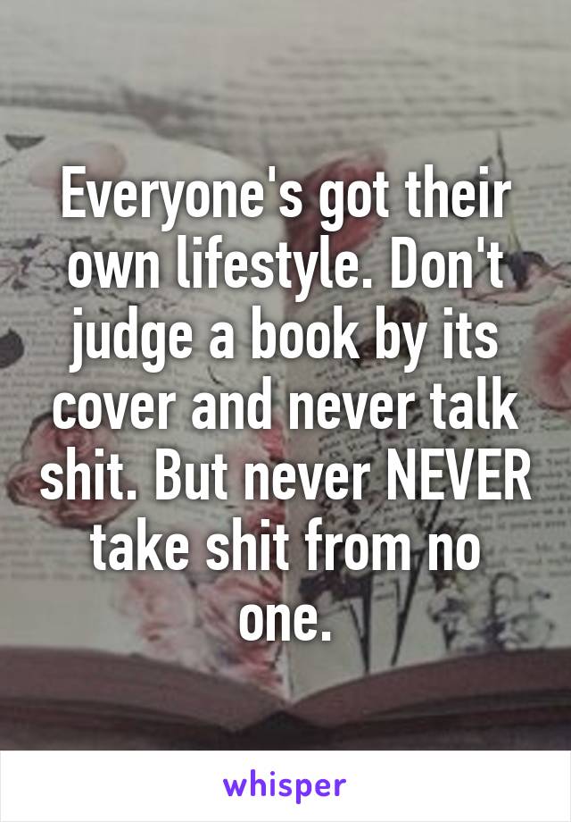 Everyone's got their own lifestyle. Don't judge a book by its cover and never talk shit. But never NEVER take shit from no one.