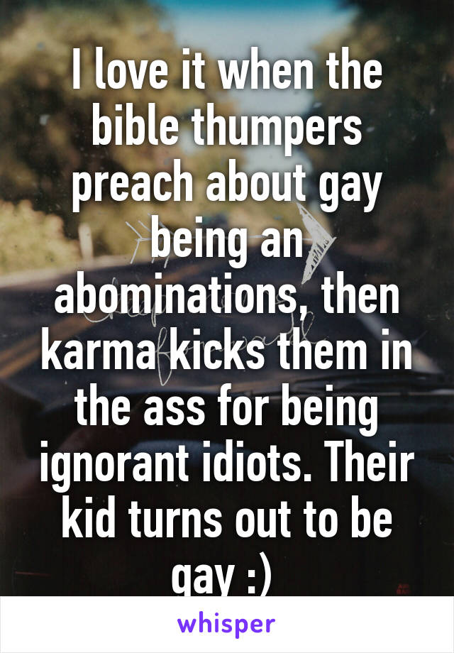I love it when the bible thumpers preach about gay being an abominations, then karma kicks them in the ass for being ignorant idiots. Their kid turns out to be gay :) 