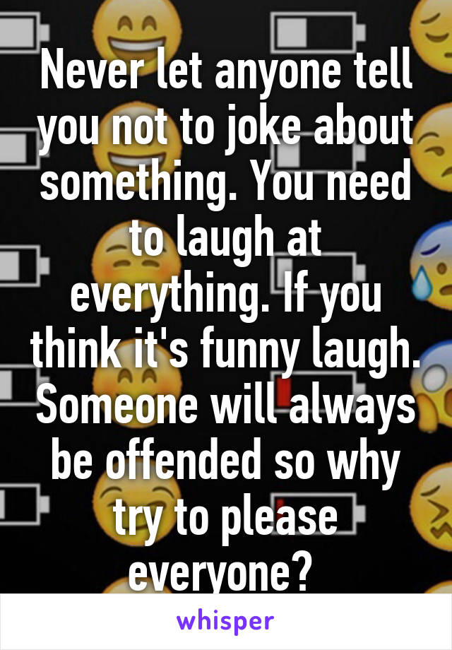 Never let anyone tell you not to joke about something. You need to laugh at everything. If you think it's funny laugh. Someone will always be offended so why try to please everyone? 