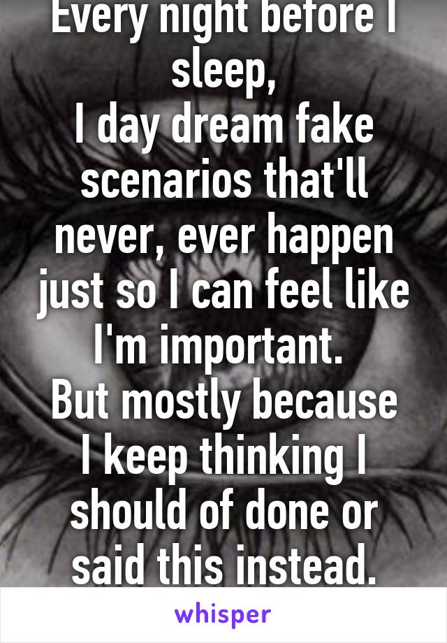 Every night before I sleep,
I day dream fake scenarios that'll never, ever happen just so I can feel like I'm important. 
But mostly because I keep thinking I should of done or said this instead.
Such a loser.