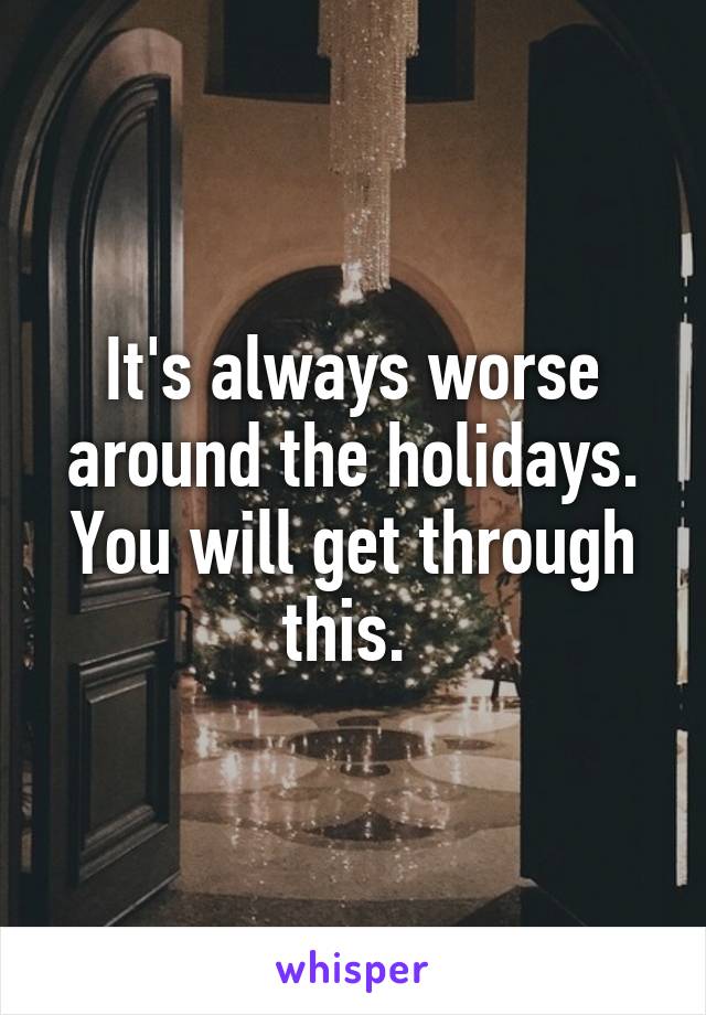 It's always worse around the holidays. You will get through this. 