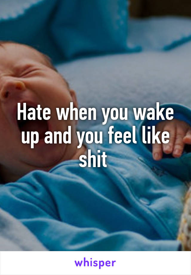 Hate when you wake up and you feel like shit 