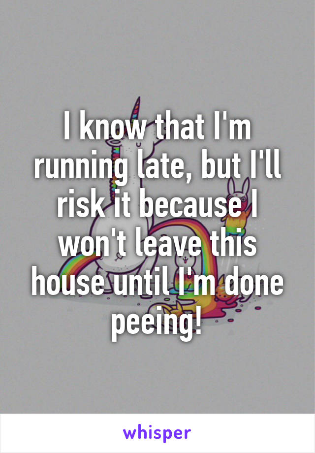 I know that I'm running late, but I'll risk it because I won't leave this house until I'm done peeing!