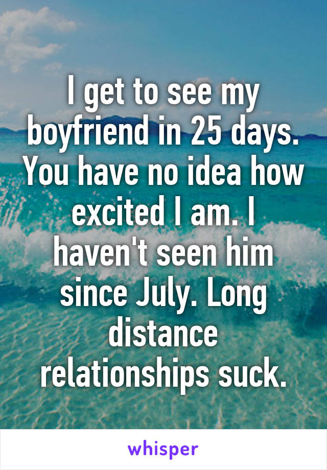 I get to see my boyfriend in 25 days. You have no idea how excited I am. I haven't seen him since July. Long distance relationships suck.