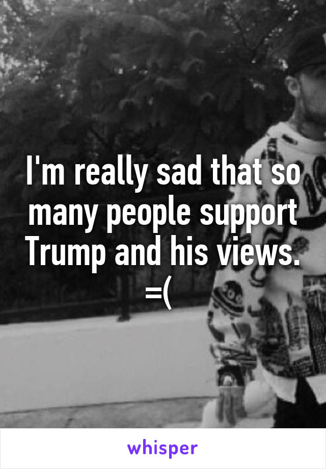 I'm really sad that so many people support Trump and his views. =( 