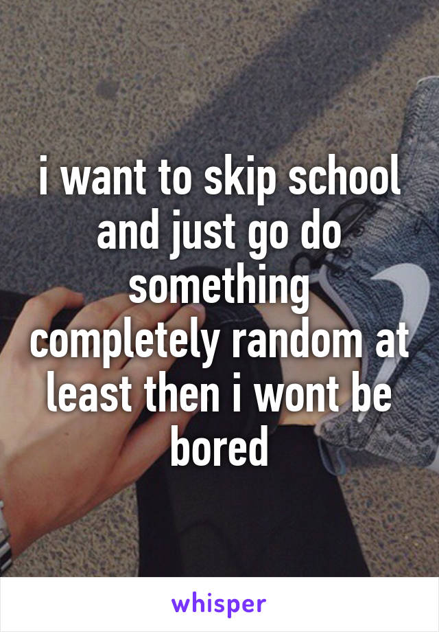 i want to skip school and just go do something completely random at least then i wont be bored