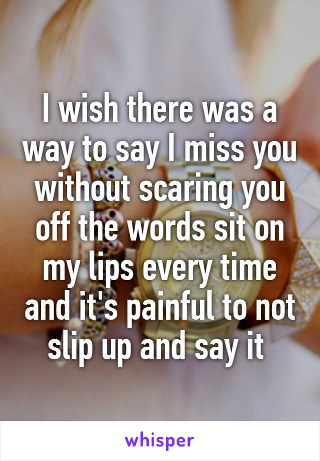 I wish there was a way to say I miss you without scaring you off the words sit on my lips every time and it's painful to not slip up and say it 