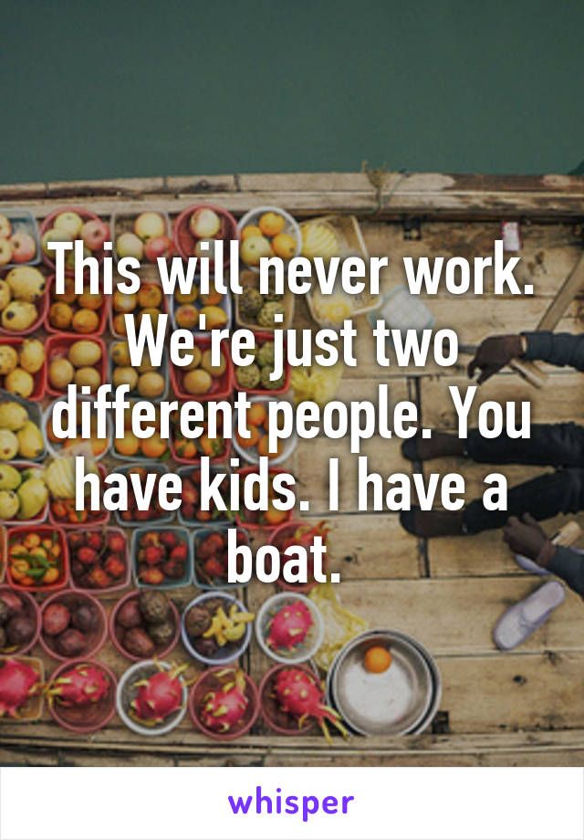 This will never work. We're just two different people. You have kids. I have a boat. 